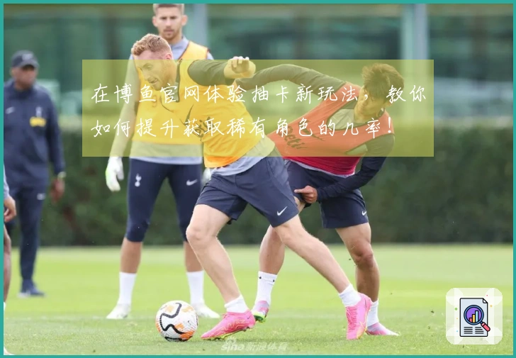 在博鱼官网体验抽卡新玩法，教你如何提升获取稀有角色的几率！
