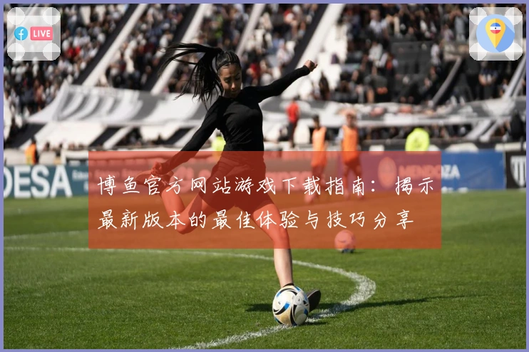 博鱼官方网站游戏下载指南：揭示最新版本的最佳体验与技巧分享