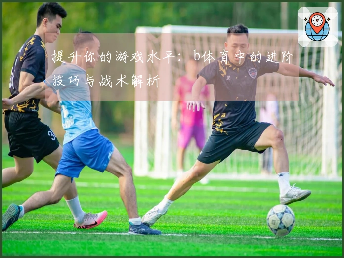 提升你的游戏水平：b体育中的进阶技巧与战术解析