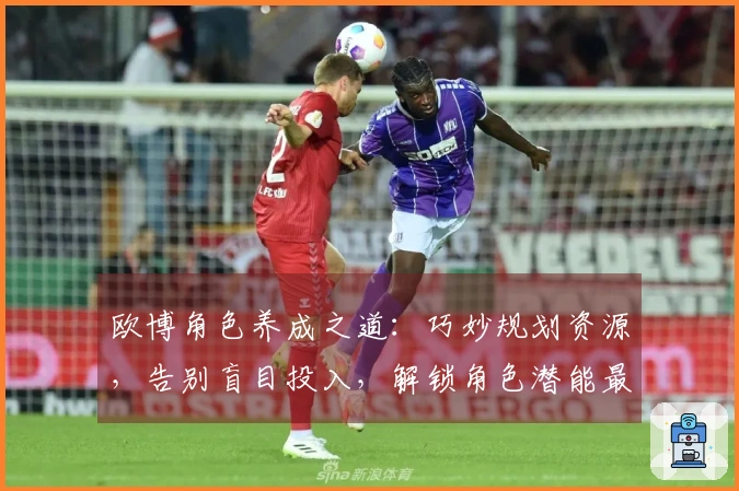 欧博角色养成之道:巧妙规划资源,告别盲目投入,解锁角色潜能最大化收益