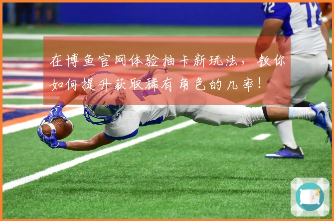 在博鱼官网体验抽卡新玩法，教你如何提升获取稀有角色的几率！