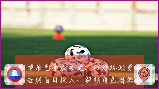 欧博角色养成之道：巧妙规划资源，告别盲目投入，解锁角色潜能最大化收益