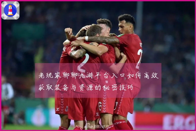 老玩家聊聊九游平台入口如何高效获取装备与资源的秘密技巧