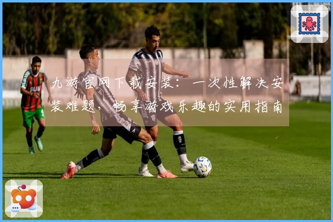 九游官网下载安装：一次性解决安装难题，畅享游戏乐趣的实用指南